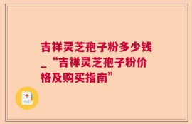 吉祥灵芝孢子粉多少钱_“吉祥灵芝孢子粉价格及购买指南”