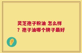 灵芝孢子粉油 怎么样？孢子油哪个牌子最好