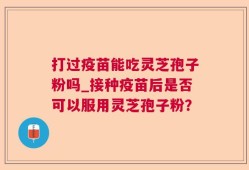 打过疫苗能吃灵芝孢子粉吗_接种疫苗后是否可以服用灵芝孢子粉？