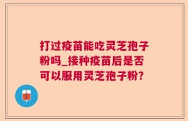 打过疫苗能吃灵芝孢子粉吗_接种疫苗后是否可以服用灵芝孢子粉？