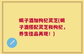 蝎子酒加枸杞灵芝(蝎子酒搭配灵芝和枸杞，养生佳品再现！)