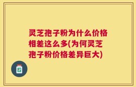 灵芝孢子粉为什么价格相差这么多(为何灵芝孢子粉价格差异巨大)