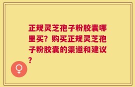 正规灵芝孢子粉胶囊哪里买？购买正规灵芝孢子粉胶囊的渠道和建议？