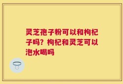 灵芝孢子粉可以和枸杞子吗？枸杞和灵芝可以泡水喝吗