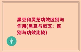黑豆和灵芝功效区别与作用(黑豆与灵芝：区别与功效比较)