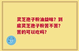 灵芝孢子粉油益味？到底灵芝孢子粉苦不苦？苦的可以吃吗？