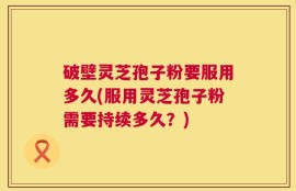 破壁灵芝孢子粉要服用多久(服用灵芝孢子粉需要持续多久？)