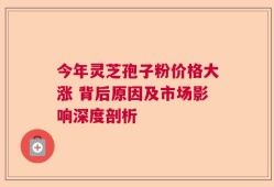 今年灵芝孢子粉价格大涨 背后原因及市场影响深度剖析