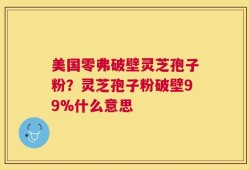 美国零弗破壁灵芝孢子粉？灵芝孢子粉破壁99%什么意思