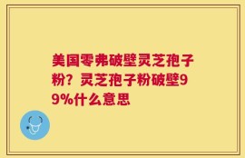 美国零弗破壁灵芝孢子粉？灵芝孢子粉破壁99%什么意思