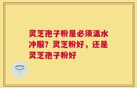 灵芝孢子粉是必须温水冲服？灵芝粉好，还是灵芝孢子粉好
