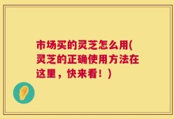 市场买的灵芝怎么用(灵芝的正确使用方法在这里，快来看！)