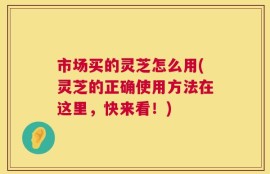 市场买的灵芝怎么用(灵芝的正确使用方法在这里，快来看！)