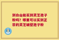 到白山能买到灵芝孢子粉吗？哪里可以买到正宗的灵芝破壁孢子粉