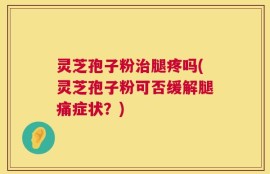 灵芝孢子粉治腿疼吗(灵芝孢子粉可否缓解腿痛症状？)