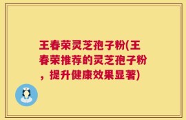 王春荣灵芝孢子粉(王春荣推荐的灵芝孢子粉，提升健康效果显著)