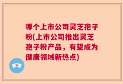 哪个上市公司灵芝孢子粉(上市公司推出灵芝孢子粉产品，有望成为健康领域新热点)