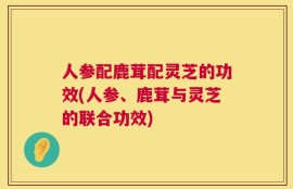 人参配鹿茸配灵芝的功效(人参、鹿茸与灵芝的联合功效)