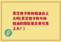 灵芝孢子粉林蛙油会上火吗(灵芝孢子粉与林蛙油的搭配是否易引发上火？)