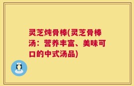 灵芝炖骨棒(灵芝骨棒汤：营养丰富、美味可口的中式汤品)