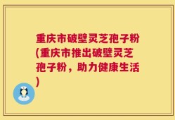 重庆市破壁灵芝孢子粉(重庆市推出破壁灵芝孢子粉，助力健康生活)
