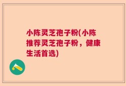 小陈灵芝孢子粉(小陈推荐灵芝孢子粉，健康生活首选)