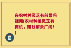 在农村种灵芝有前景吗视频(农村种植灵芝有商机，赚钱前景广阔！)