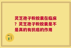 灵芝孢子粉胶囊在临床？灵芝孢子粉胶囊是不是真的有抗癌的作用