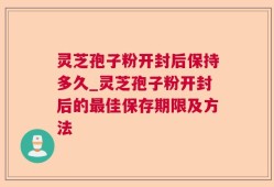 灵芝孢子粉开封后保持多久_灵芝孢子粉开封后的最佳保存期限及方法
