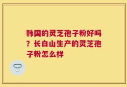 韩国的灵芝孢子粉好吗？长白山生产的灵芝孢子粉怎么样