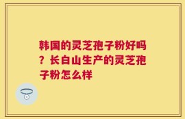 韩国的灵芝孢子粉好吗？长白山生产的灵芝孢子粉怎么样
