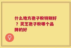 什么地方孢子粉特别好 ？灵芝孢子粉哪个品牌的好