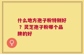 什么地方孢子粉特别好 ？灵芝孢子粉哪个品牌的好