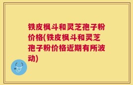铁皮枫斗和灵芝孢子粉价格(铁皮枫斗和灵芝孢子粉价格近期有所波动)