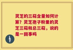 灵芝的三萜含量如何计算？灵芝孢子粉里的灵芝三萜和总三萜，说的是一回事吗
