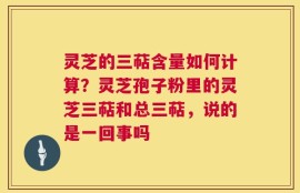 灵芝的三萜含量如何计算？灵芝孢子粉里的灵芝三萜和总三萜，说的是一回事吗
