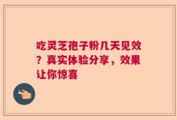 吃灵芝孢子粉几天见效？真实体验分享，效果让你惊喜