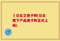 哖记云之孢子粉(记云旗下产品孢子粉正式上线)