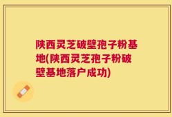 陕西灵芝破壁孢子粉基地(陕西灵芝孢子粉破壁基地落户成功)
