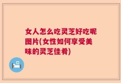 女人怎么吃灵芝好吃呢图片(女性如何享受美味的灵芝佳肴)