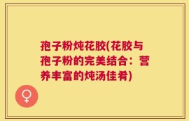 孢子粉炖花胶(花胶与孢子粉的完美结合：营养丰富的炖汤佳肴)