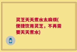 灵芝天天煮水太麻烦(便捷饮用灵芝，不再需要天天煮水)