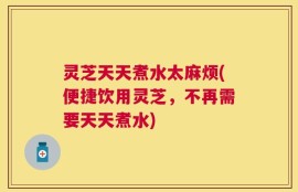 灵芝天天煮水太麻烦(便捷饮用灵芝，不再需要天天煮水)
