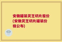 安徽罐装灵芝切片报价(安徽灵芝切片罐装价格公布)