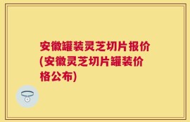 安徽罐装灵芝切片报价(安徽灵芝切片罐装价格公布)