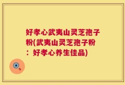 好孝心武夷山灵芝孢子粉(武夷山灵芝孢子粉：好孝心养生佳品)