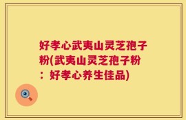 好孝心武夷山灵芝孢子粉(武夷山灵芝孢子粉：好孝心养生佳品)