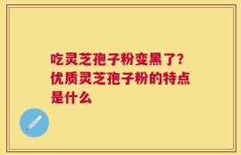 吃灵芝孢子粉变黑了？优质灵芝孢子粉的特点是什么