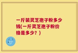 一斤装灵芝孢子粉多少钱(一斤灵芝孢子粉价格是多少？)