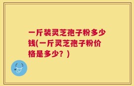 一斤装灵芝孢子粉多少钱(一斤灵芝孢子粉价格是多少？)